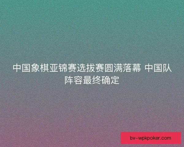 中国象棋亚锦赛选拔赛圆满落幕 中国队阵容最终确定
