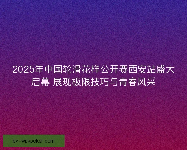 2025年中国轮滑花样公开赛西安站盛大启幕 展现极限技巧与青春风采
